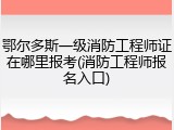 鄂尔多斯一级消防工程师证在哪里报考(消防工程师报名入口)