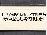 中卫心理咨询师证在哪里报考(中卫心理咨询师报考)