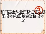 和田基金从业资格证证在哪里报考(和田基金资格报考点)
