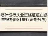 喀什银行从业资格证证在哪里报考(喀什银行资格报考)