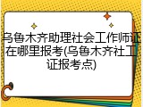 乌鲁木齐助理社会工作师证在哪里报考(乌鲁木齐社工证报考点)