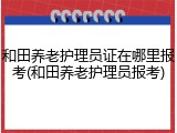 和田养老护理员证在哪里报考(和田养老护理员报考)