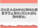 河北区水运材料检测师在哪里学怎么报名(河北水运检测师报名)