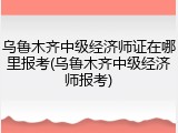 乌鲁木齐中级经济师证在哪里报考(乌鲁木齐中级经济师报考)