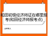 和田初级经济师证在哪里报考(和田经济师报考点)