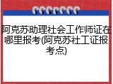 阿克苏助理社会工作师证在哪里报考(阿克苏社工证报考点)