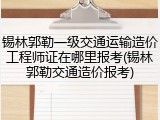 锡林郭勒一级交通运输造价工程师证在哪里报考(锡林郭勒交通造价报考)
