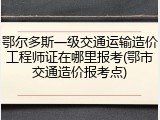 鄂尔多斯一级交通运输造价工程师证在哪里报考(鄂市交通造价报考点)