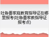 吐鲁番家庭教育指导证在哪里报考(吐鲁番家教指导证报考点)