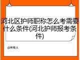 河北区护师职称怎么考需要什么条件(河北护师报考条件)