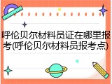 呼伦贝尔材料员证在哪里报考(呼伦贝尔材料员报考点)