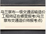 乌兰察布一级交通运输造价工程师证在哪里报考(乌兰察布交通造价师报考点)
