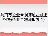 阿克苏企业合规师证在哪里报考(企业合规师报考点)