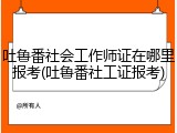 吐鲁番社会工作师证在哪里报考(吐鲁番社工证报考)