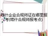喀什企业合规师证在哪里报考(喀什合规师报考点)
