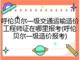 呼伦贝尔一级交通运输造价工程师证在哪里报考(呼伦贝尔一级造价报考)