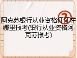 阿克苏银行从业资格证证在哪里报考(银行从业资格阿克苏报考)