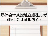 喀什会计实操证在哪里报考(喀什会计证报考点)