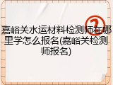 嘉峪关水运材料检测师在哪里学怎么报名(嘉峪关检测师报名)