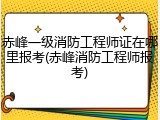 赤峰一级消防工程师证在哪里报考(赤峰消防工程师报考)