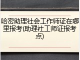 哈密助理社会工作师证在哪里报考(助理社工师证报考点)