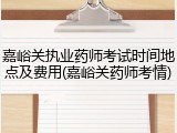 嘉峪关执业药师考试时间地点及费用(嘉峪关药师考情)