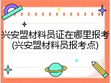 兴安盟材料员证在哪里报考(兴安盟材料员报考点)