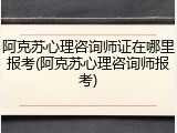 阿克苏心理咨询师证在哪里报考(阿克苏心理咨询师报考)