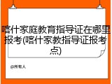 喀什家庭教育指导证在哪里报考(喀什家教指导证报考点)