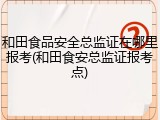 和田食品安全总监证在哪里报考(和田食安总监证报考点)