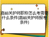 嘉峪关护师职称怎么考需要什么条件(嘉峪关护师报考条件)