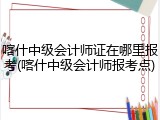 喀什中级会计师证在哪里报考(喀什中级会计师报考点)