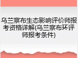 乌兰察布生态影响评价师报考资格详解(乌兰察布环评师报考条件)