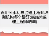 嘉峪关水利总监理工程师培训机构哪个最好(嘉峪关监理工程师培训)