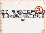 通辽一级消防工程师证在哪里报考(通辽消防工程师报考)
