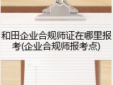 和田企业合规师证在哪里报考(企业合规师报考点)