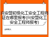 兴安盟初级化工安全工程师证在哪里报考(兴安盟化工安全工程师报考)