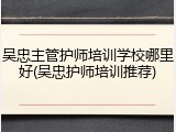 吴忠主管护师培训学校哪里好(吴忠护师培训推荐)