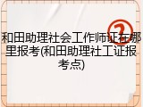 和田助理社会工作师证在哪里报考(和田助理社工证报考点)