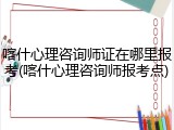 喀什心理咨询师证在哪里报考(喀什心理咨询师报考点)