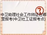 中卫助理社会工作师证在哪里报考(中卫社工证报考点)