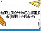 和田注册会计师证在哪里报考(和田注会报考点)