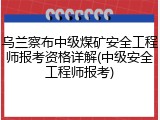 乌兰察布中级煤矿安全工程师报考资格详解(中级安全工程师报考)