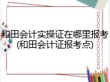 和田会计实操证在哪里报考(和田会计证报考点)