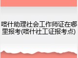 喀什助理社会工作师证在哪里报考(喀什社工证报考点)