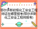 鄂尔多斯初级化工安全工程师证在哪里报考(鄂尔多斯化工安全工程师报考)
