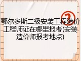 鄂尔多斯二级安装工程造价工程师证在哪里报考(安装造价师报考地点)