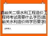 嘉峪关二级水利工程造价工程师考试需要什么学历(嘉峪关水利造价师学历要求)