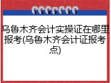 乌鲁木齐会计实操证在哪里报考(乌鲁木齐会计证报考点)