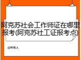 阿克苏社会工作师证在哪里报考(阿克苏社工证报考点)